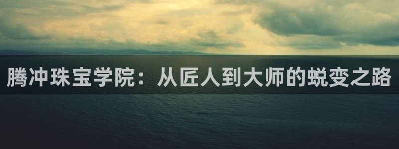 新宝5登录地址：腾冲珠宝学院：从匠人到大师的蜕变之路