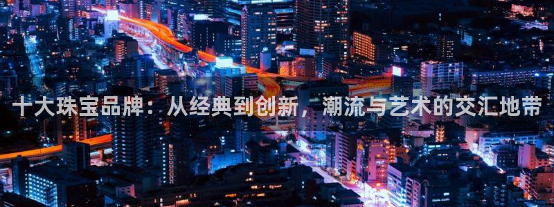 新宝 5测速：十大珠宝品牌：从经典到创新，潮流与艺术的交汇地带