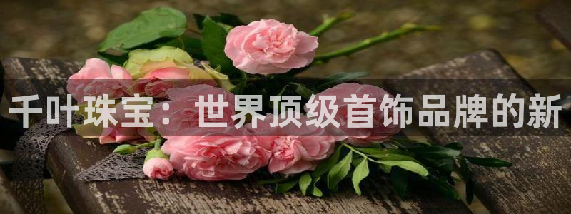 新宝 5测速：千叶珠宝：世界顶级首饰品牌的新