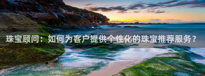 新宝5网：珠宝顾问：如何为客户提供个性化的珠宝推荐服务？