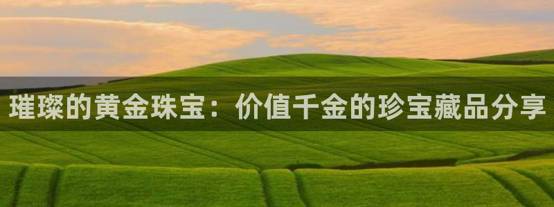新宝5娱乐：璀璨的黄金珠宝：价值千金的珍宝藏品分享