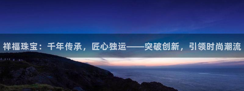 新宝5娱乐代理：祥福珠宝：千年传承，匠心独运——突破创新，引领时尚潮流