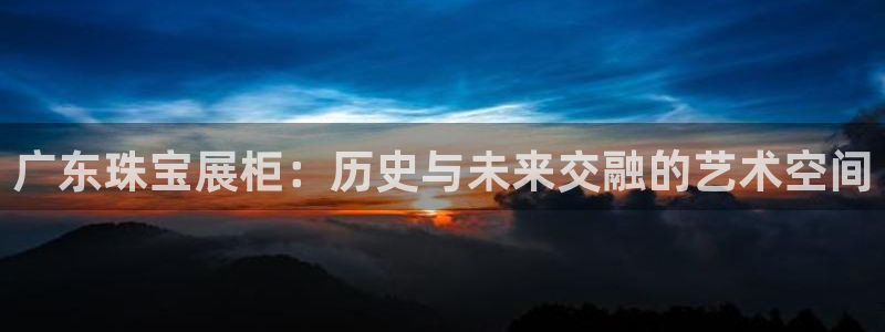 新宝5平台咋样：广东珠宝展柜：历史与未来交融的艺术空间