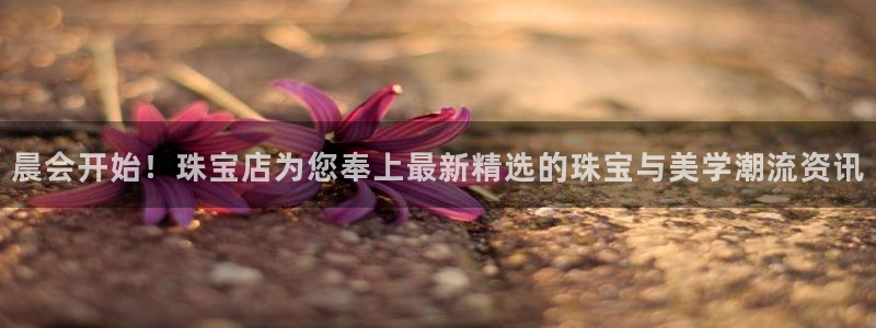 新宝5下载软件：晨会开始！珠宝店为您奉上最新精选的珠宝与美学潮流资讯