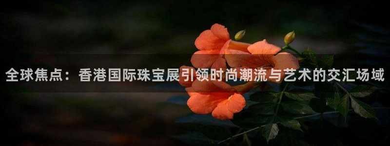 新宝5郑74OOO5：全球焦点：香港国际珠宝展引领时尚潮流与艺术的交汇场域