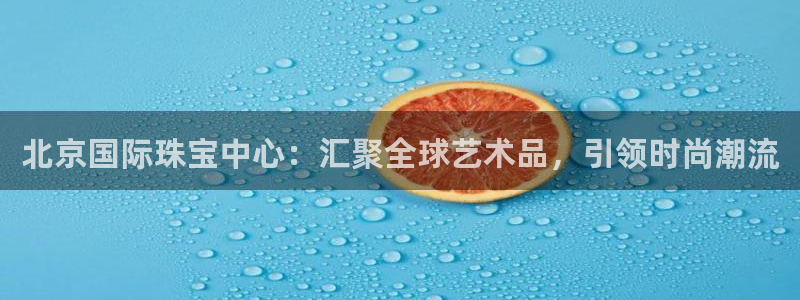 新宝5浗维33 300：北京国际珠宝中心：汇聚全球艺术品，引领时尚潮流