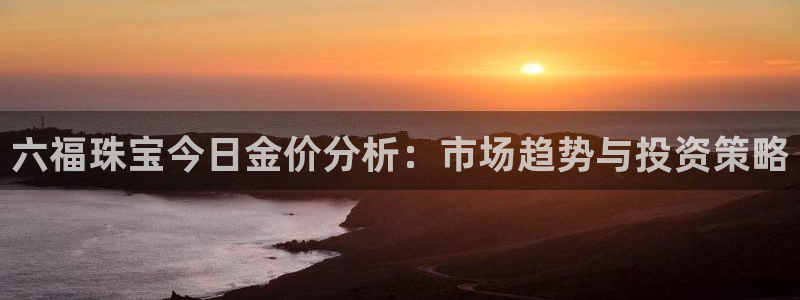 新宝5测速下载：六福珠宝今日金价分析：市场趋势与投资策略