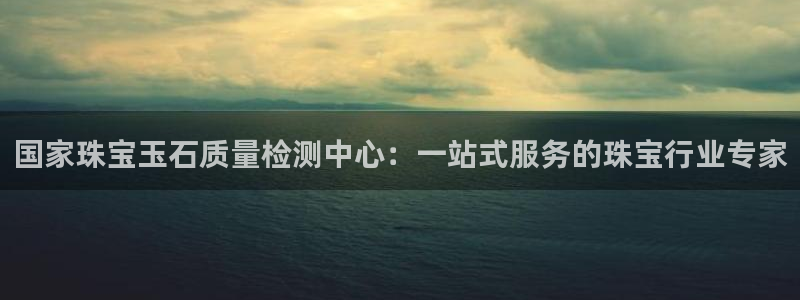新宝5现在还能玩吗：国家珠宝玉石质量检测中心：一站式服务的珠宝行业专家