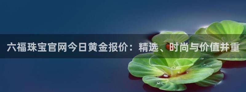 新宝5娱乐主管：六福珠宝官网今日黄金报价：精选、时尚与价值并重