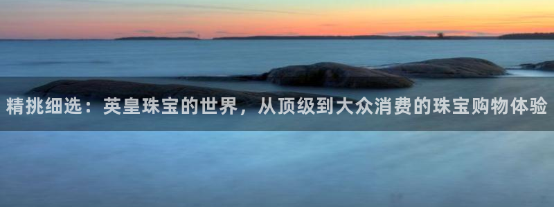 新宝5彩票是正规平台吗：精挑细选：英皇珠宝的世界，从顶级到大众消费的珠宝购物体验