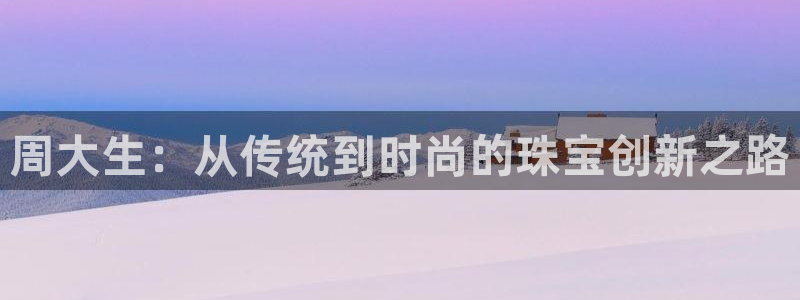 新宝5_测：周大生：从传统到时尚的珠宝创新之路