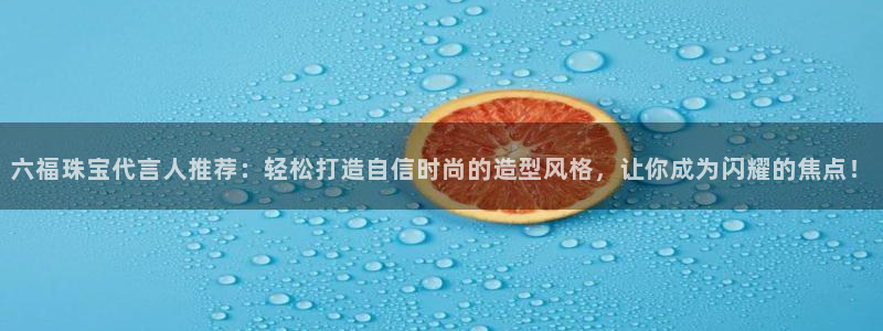 新宝5登录测速中心：六福珠宝代言人推荐：轻松打造自信时尚的造型风格，让你成为闪耀