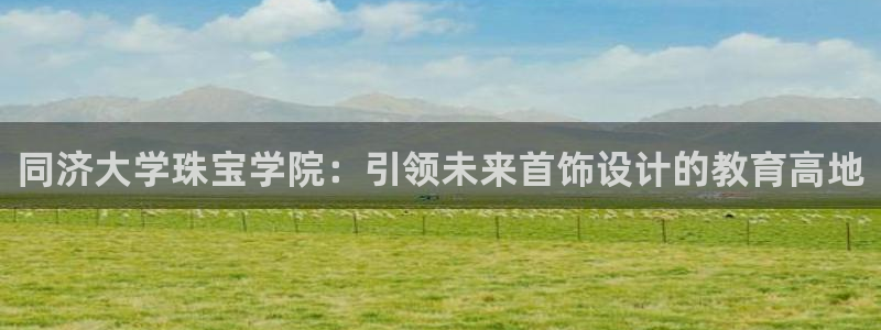 新宝5登录地址：同济大学珠宝学院：引领未来首饰设计的教育高地