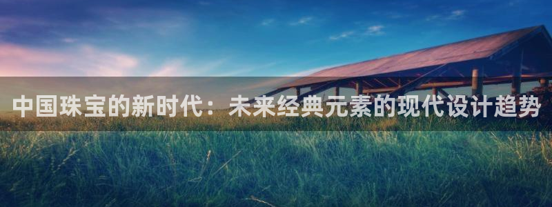 新宝5娱乐都：中国珠宝的新时代：未来经典元素的现代设计趋势