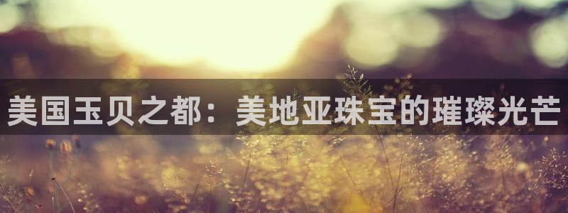 新宝5登录网址：美国玉贝之都：美地亚珠宝的璀璨光芒