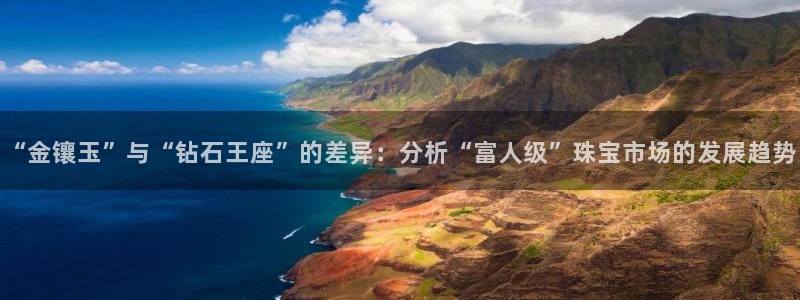 新宝5测：“金镶玉”与“钻石王座”的差异：分析“富人级”珠宝市场的发展趋势